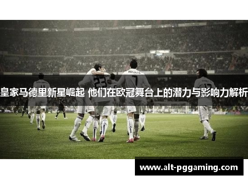 皇家马德里新星崛起 他们在欧冠舞台上的潜力与影响力解析