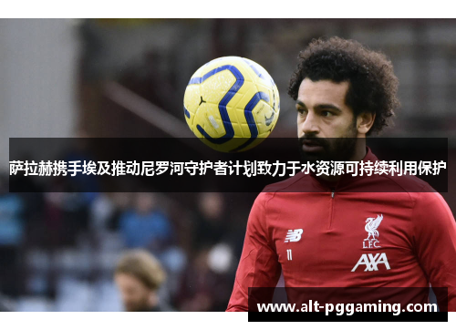 萨拉赫携手埃及推动尼罗河守护者计划致力于水资源可持续利用保护