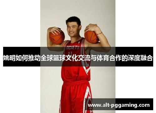 姚明如何推动全球篮球文化交流与体育合作的深度融合