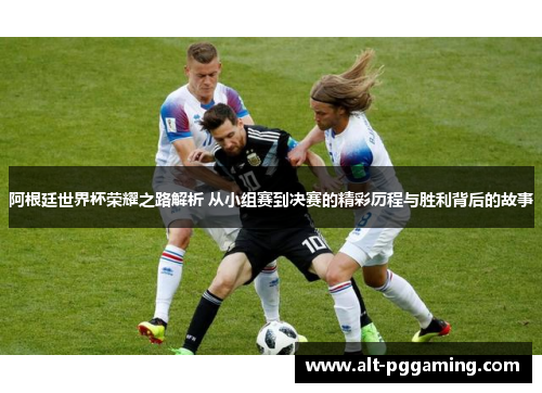 阿根廷世界杯荣耀之路解析 从小组赛到决赛的精彩历程与胜利背后的故事