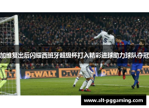 加维复出后闪耀西班牙超级杯打入精彩进球助力球队夺冠