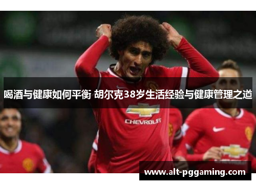 喝酒与健康如何平衡 胡尔克38岁生活经验与健康管理之道