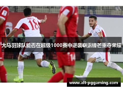 大马羽球队能否在超级1000赛中逆袭崭露锋芒重夺荣耀