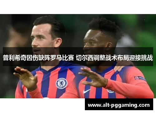 普利希奇因伤缺阵罗马比赛 切尔西调整战术布局迎接挑战