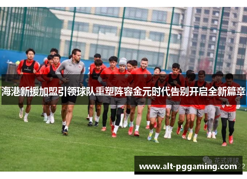 海港新援加盟引领球队重塑阵容金元时代告别开启全新篇章