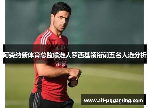 阿森纳新体育总监候选人罗西基领衔前五名人选分析