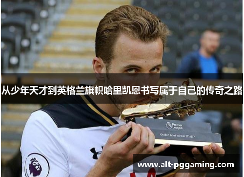从少年天才到英格兰旗帜哈里凯恩书写属于自己的传奇之路