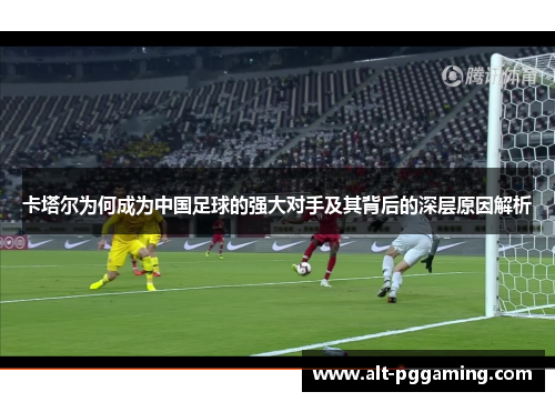 卡塔尔为何成为中国足球的强大对手及其背后的深层原因解析