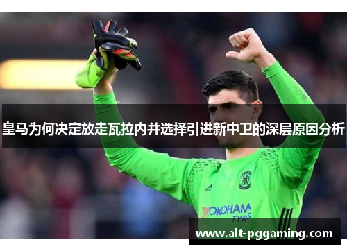 皇马为何决定放走瓦拉内并选择引进新中卫的深层原因分析