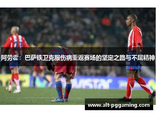 阿劳霍:巴萨铁卫克服伤病重返赛场的坚定之路与不屈精神 阿劳霍:巴萨铁卫克服伤病重返赛场的坚定之路与不屈精神