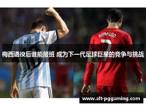 梅西退役后谁能接班 成为下一代足球巨星的竞争与挑战