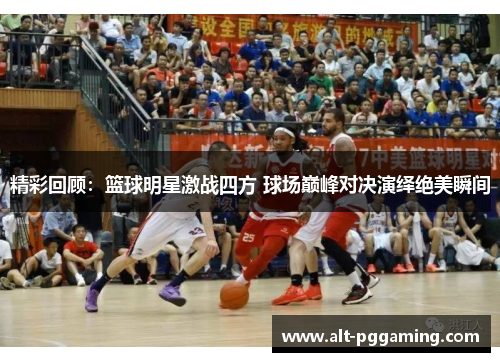 精彩回顾：篮球明星激战四方 球场巅峰对决演绎绝美瞬间