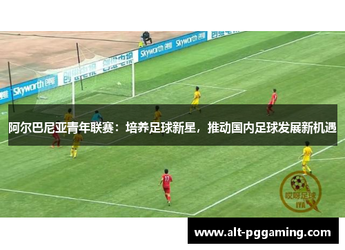 阿尔巴尼亚青年联赛：培养足球新星，推动国内足球发展新机遇